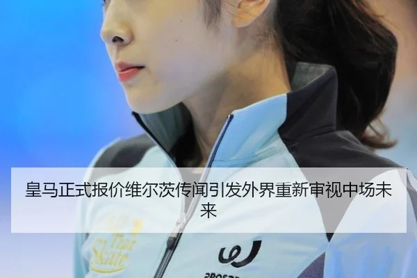 皇马正式报价维尔茨传闻引发外界重新审视中场未来